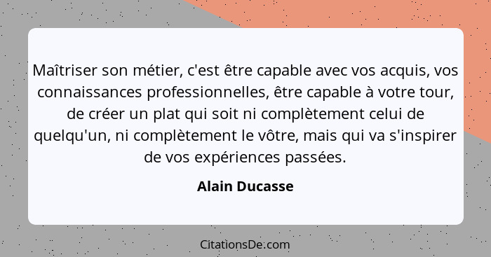 Maîtriser son métier, c'est être capable avec vos acquis, vos connaissances professionnelles, être capable à votre tour, de créer un p... - Alain Ducasse