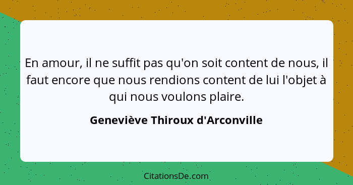 En amour, il ne suffit pas qu'on soit content de nous, il faut encore que nous rendions content de lui l'objet à... - Geneviève Thiroux d'Arconville