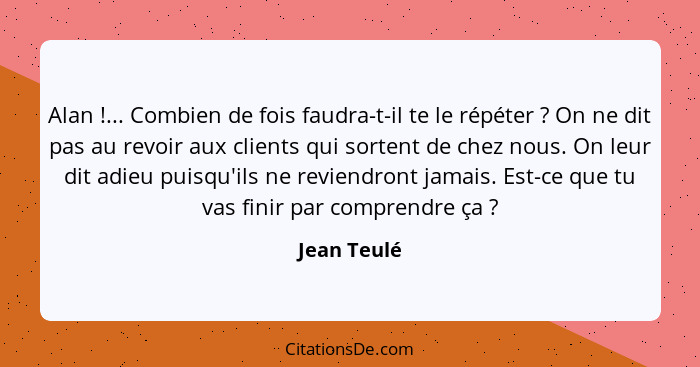 Alan !... Combien de fois faudra-t-il te le répéter ? On ne dit pas au revoir aux clients qui sortent de chez nous. On leur dit... - Jean Teulé