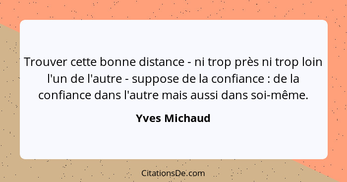 Trouver cette bonne distance - ni trop près ni trop loin l'un de l'autre - suppose de la confiance : de la confiance dans l'autre... - Yves Michaud