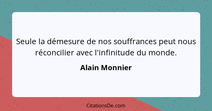 Seule la démesure de nos souffrances peut nous réconcilier avec l'infinitude du monde.... - Alain Monnier