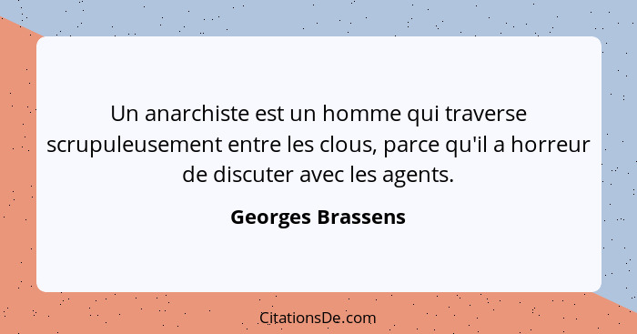 Un anarchiste est un homme qui traverse scrupuleusement entre les clous, parce qu'il a horreur de discuter avec les agents.... - Georges Brassens