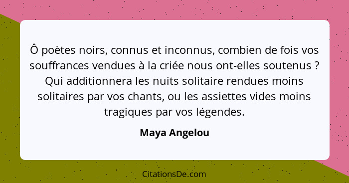 Ô poètes noirs, connus et inconnus, combien de fois vos souffrances vendues à la criée nous ont-elles soutenus ? Qui additionnera... - Maya Angelou