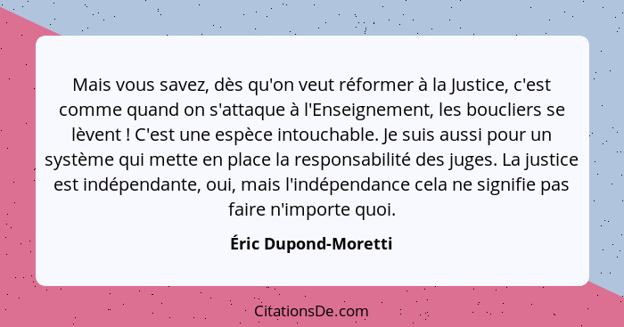 Mais vous savez, dès qu'on veut réformer à la Justice, c'est comme quand on s'attaque à l'Enseignement, les boucliers se lèvent&... - Éric Dupond-Moretti