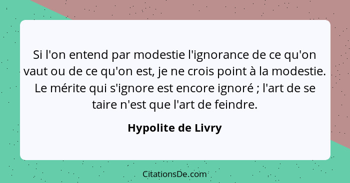 Si l'on entend par modestie l'ignorance de ce qu'on vaut ou de ce qu'on est, je ne crois point à la modestie. Le mérite qui s'igno... - Hypolite de Livry