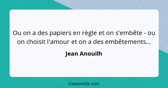 Ou on a des papiers en règle et on s'embête - ou on choisit l'amour et on a des embêtements...... - Jean Anouilh