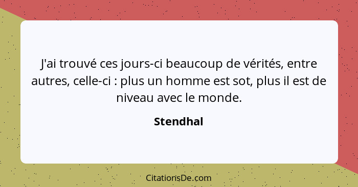 J'ai trouvé ces jours-ci beaucoup de vérités, entre autres, celle-ci : plus un homme est sot, plus il est de niveau avec le monde.... - Stendhal