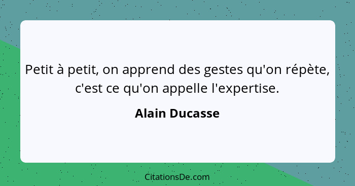Petit à petit, on apprend des gestes qu'on répète, c'est ce qu'on appelle l'expertise.... - Alain Ducasse