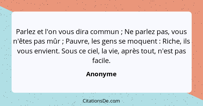 Parlez et l'on vous dira commun ; Ne parlez pas, vous n'êtes pas mûr ; Pauvre, les gens se moquent : Riche, ils vous envient.... - Anonyme