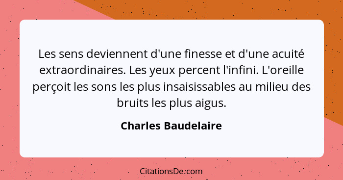 Les sens deviennent d'une finesse et d'une acuité extraordinaires. Les yeux percent l'infini. L'oreille perçoit les sons les plus... - Charles Baudelaire