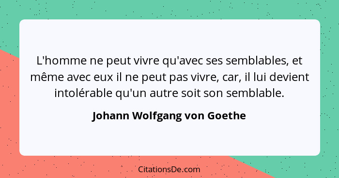 L'homme ne peut vivre qu'avec ses semblables, et même avec eux il ne peut pas vivre, car, il lui devient intolérable qu'u... - Johann Wolfgang von Goethe