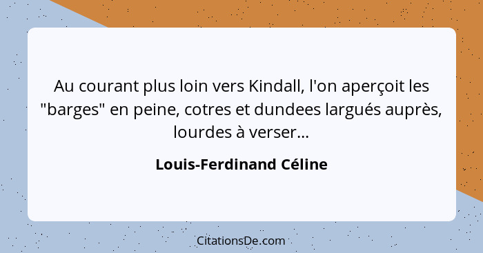 Au courant plus loin vers Kindall, l'on aperçoit les "barges" en peine, cotres et dundees largués auprès, lourdes à verser...... - Louis-Ferdinand Céline