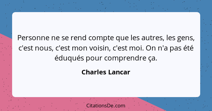 Personne ne se rend compte que les autres, les gens, c'est nous, c'est mon voisin, c'est moi. On n'a pas été éduqués pour comprendre... - Charles Lancar