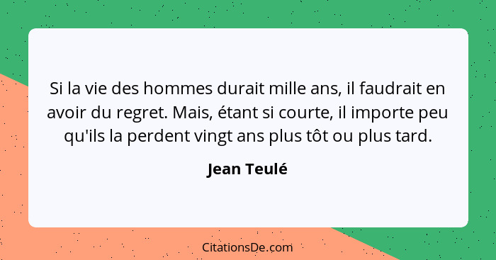 Si la vie des hommes durait mille ans, il faudrait en avoir du regret. Mais, étant si courte, il importe peu qu'ils la perdent vingt ans... - Jean Teulé