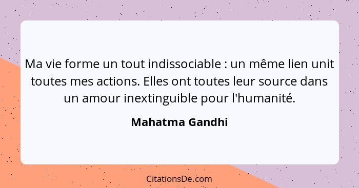 Ma vie forme un tout indissociable : un même lien unit toutes mes actions. Elles ont toutes leur source dans un amour inextingui... - Mahatma Gandhi