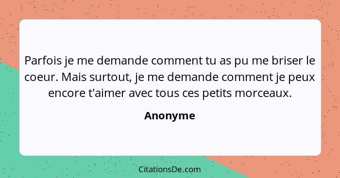 Parfois je me demande comment tu as pu me briser le coeur. Mais surtout, je me demande comment je peux encore t'aimer avec tous ces petits m... - Anonyme