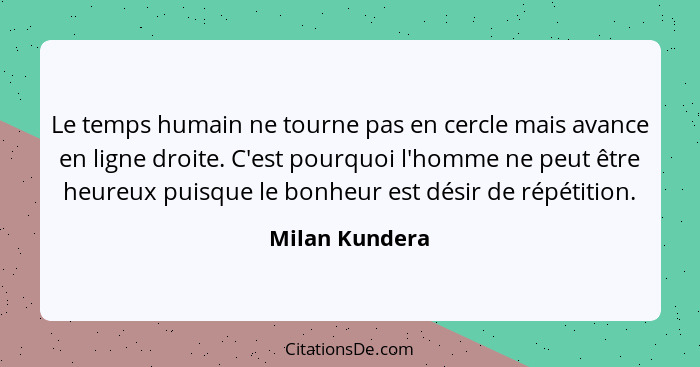 Le temps humain ne tourne pas en cercle mais avance en ligne droite. C'est pourquoi l'homme ne peut être heureux puisque le bonheur es... - Milan Kundera