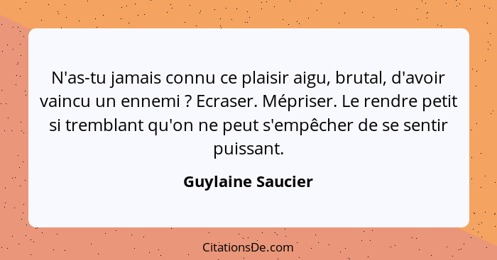 N'as-tu jamais connu ce plaisir aigu, brutal, d'avoir vaincu un ennemi ? Ecraser. Mépriser. Le rendre petit si tremblant qu'on... - Guylaine Saucier