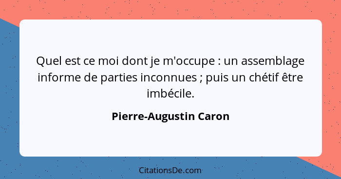 Quel est ce moi dont je m'occupe : un assemblage informe de parties inconnues ; puis un chétif être imbécile.... - Pierre-Augustin Caron