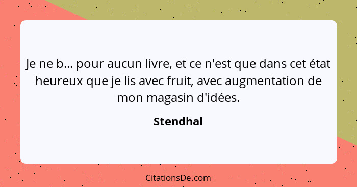 Je ne b... pour aucun livre, et ce n'est que dans cet état heureux que je lis avec fruit, avec augmentation de mon magasin d'idées.... - Stendhal