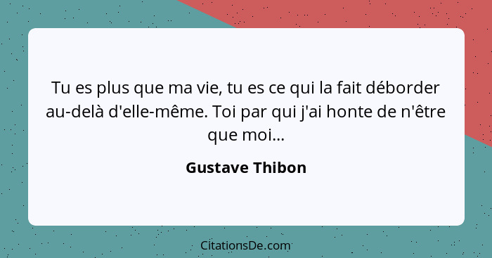 Tu es plus que ma vie, tu es ce qui la fait déborder au-delà d'elle-même. Toi par qui j'ai honte de n'être que moi...... - Gustave Thibon