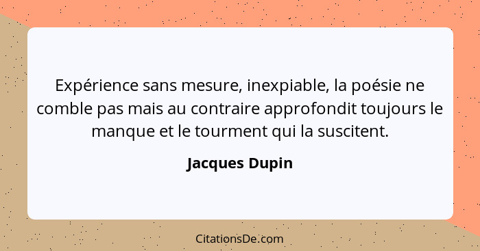 Expérience sans mesure, inexpiable, la poésie ne comble pas mais au contraire approfondit toujours le manque et le tourment qui la sus... - Jacques Dupin