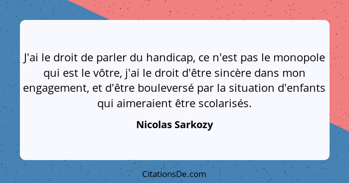 J'ai le droit de parler du handicap, ce n'est pas le monopole qui est le vôtre, j'ai le droit d'être sincère dans mon engagement, et... - Nicolas Sarkozy