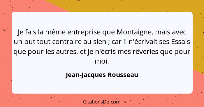 Je fais la même entreprise que Montaigne, mais avec un but tout contraire au sien ; car il n'écrivait ses Essais que pour... - Jean-Jacques Rousseau