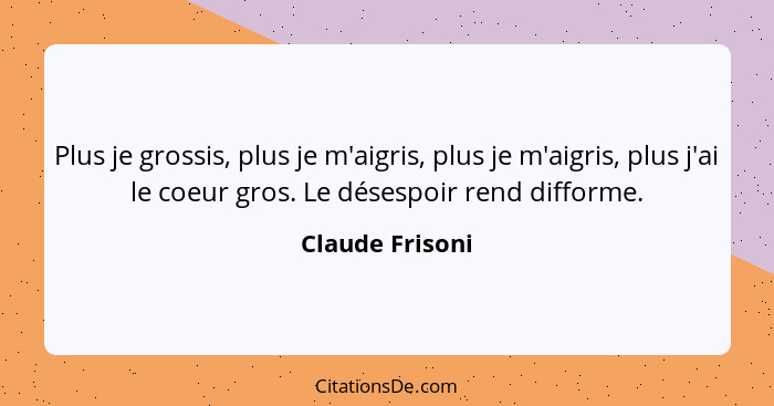 Plus je grossis, plus je m'aigris, plus je m'aigris, plus j'ai le coeur gros. Le désespoir rend difforme.... - Claude Frisoni