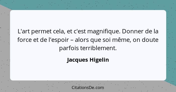 L'art permet cela, et c'est magnifique. Donner de la force et de l'espoir – alors que soi même, on doute parfois terriblement.... - Jacques Higelin