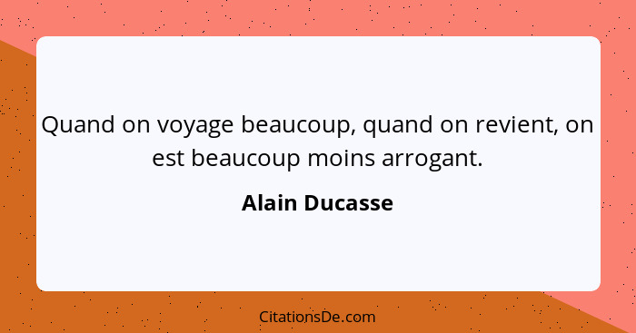 Quand on voyage beaucoup, quand on revient, on est beaucoup moins arrogant.... - Alain Ducasse