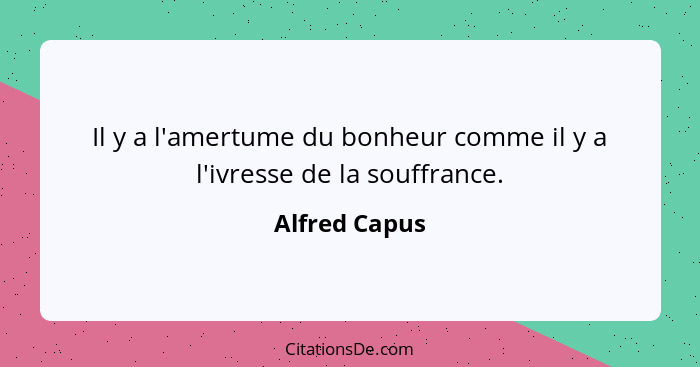 Il y a l'amertume du bonheur comme il y a l'ivresse de la souffrance.... - Alfred Capus