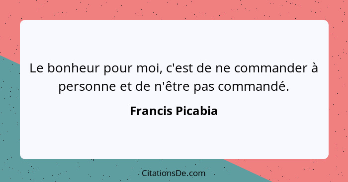 Le bonheur pour moi, c'est de ne commander à personne et de n'être pas commandé.... - Francis Picabia