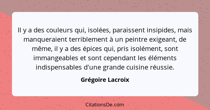 Il y a des couleurs qui, isolées, paraissent insipides, mais manqueraient terriblement à un peintre exigeant, de même, il y a des é... - Grégoire Lacroix