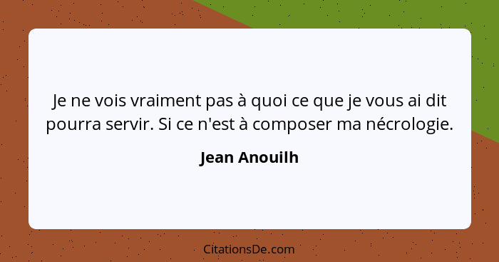 Je ne vois vraiment pas à quoi ce que je vous ai dit pourra servir. Si ce n'est à composer ma nécrologie.... - Jean Anouilh