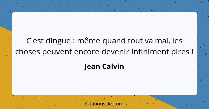 C'est dingue : même quand tout va mal, les choses peuvent encore devenir infiniment pires !... - Jean Calvin