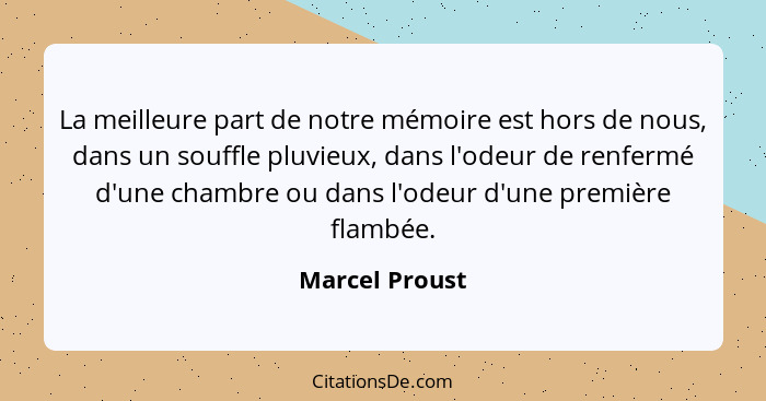 La meilleure part de notre mémoire est hors de nous, dans un souffle pluvieux, dans l'odeur de renfermé d'une chambre ou dans l'odeur... - Marcel Proust