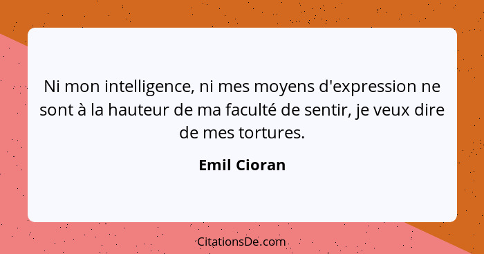 Ni mon intelligence, ni mes moyens d'expression ne sont à la hauteur de ma faculté de sentir, je veux dire de mes tortures.... - Emil Cioran