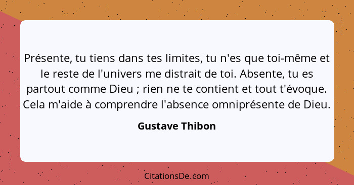 Présente, tu tiens dans tes limites, tu n'es que toi-même et le reste de l'univers me distrait de toi. Absente, tu es partout comme D... - Gustave Thibon