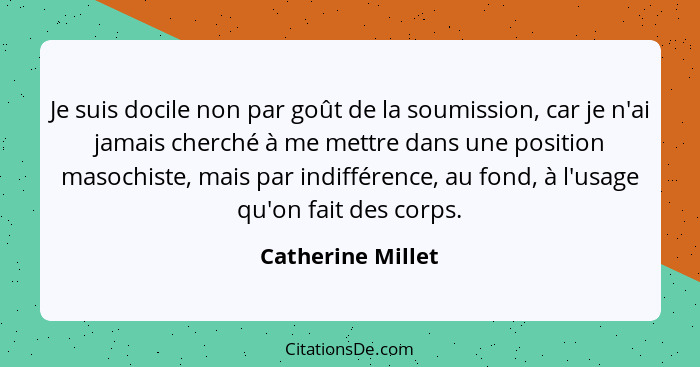 Je suis docile non par goût de la soumission, car je n'ai jamais cherché à me mettre dans une position masochiste, mais par indiffé... - Catherine Millet