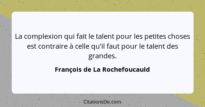 La complexion qui fait le talent pour les petites choses est contraire à celle qu'il faut pour le talent des grandes.... - François de La Rochefoucauld