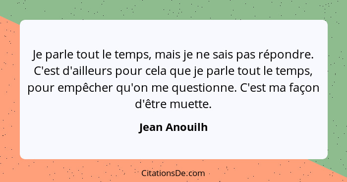 Je parle tout le temps, mais je ne sais pas répondre. C'est d'ailleurs pour cela que je parle tout le temps, pour empêcher qu'on me que... - Jean Anouilh