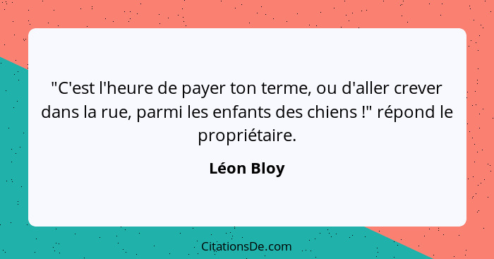 "C'est l'heure de payer ton terme, ou d'aller crever dans la rue, parmi les enfants des chiens !" répond le propriétaire.... - Léon Bloy