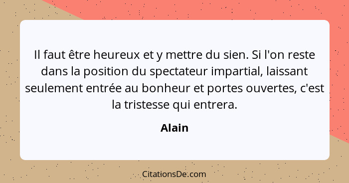 Il faut être heureux et y mettre du sien. Si l'on reste dans la position du spectateur impartial, laissant seulement entrée au bonheur et port... - Alain