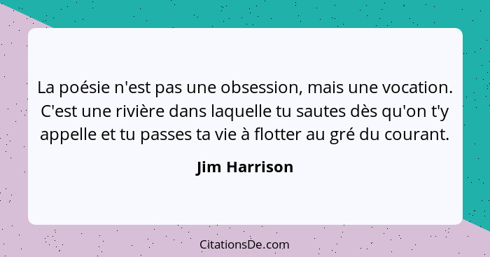 La poésie n'est pas une obsession, mais une vocation. C'est une rivière dans laquelle tu sautes dès qu'on t'y appelle et tu passes ta v... - Jim Harrison