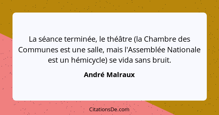 La séance terminée, le théâtre (la Chambre des Communes est une salle, mais l'Assemblée Nationale est un hémicycle) se vida sans bruit... - André Malraux