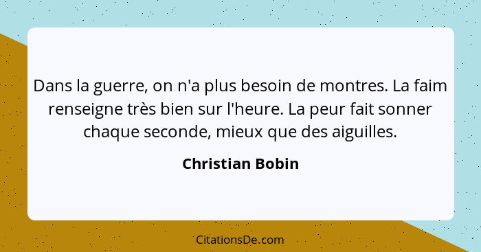 Dans la guerre, on n'a plus besoin de montres. La faim renseigne très bien sur l'heure. La peur fait sonner chaque seconde, mieux qu... - Christian Bobin