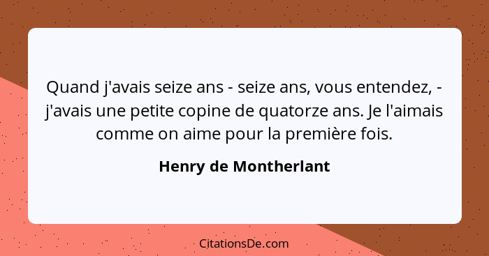 Quand j'avais seize ans - seize ans, vous entendez, - j'avais une petite copine de quatorze ans. Je l'aimais comme on aime pour... - Henry de Montherlant