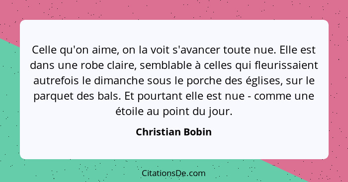 Celle qu'on aime, on la voit s'avancer toute nue. Elle est dans une robe claire, semblable à celles qui fleurissaient autrefois le d... - Christian Bobin