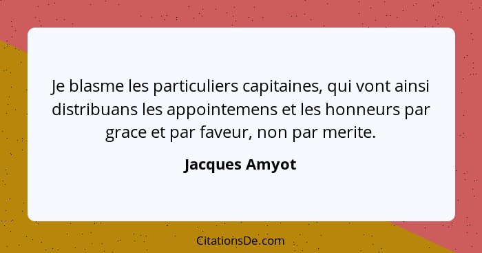 Je blasme les particuliers capitaines, qui vont ainsi distribuans les appointemens et les honneurs par grace et par faveur, non par me... - Jacques Amyot